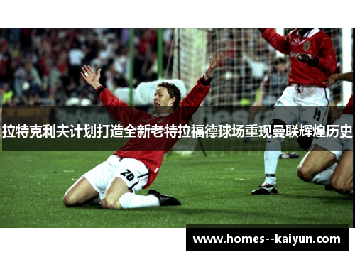 拉特克利夫计划打造全新老特拉福德球场重现曼联辉煌历史 拉特克利夫计划打造全新老特拉福德球场重现曼联辉煌历史