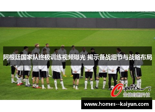 阿根廷国家队终极训练视频曝光 揭示备战细节与战略布局